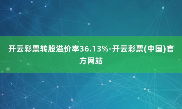 开云彩票转股溢价率36.13%-开云彩票(中国)官方网站