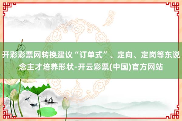 开彩彩票网转换建议“订单式”、定向、定岗等东说念主才培养形状-开云彩票(中国)官方网站