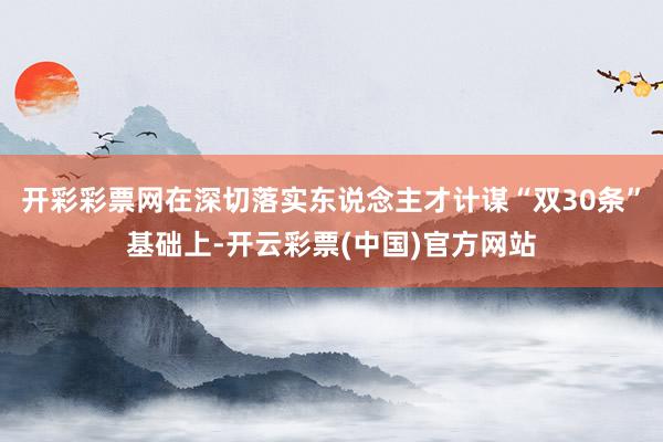 开彩彩票网在深切落实东说念主才计谋“双30条”基础上-开云彩票(中国)官方网站