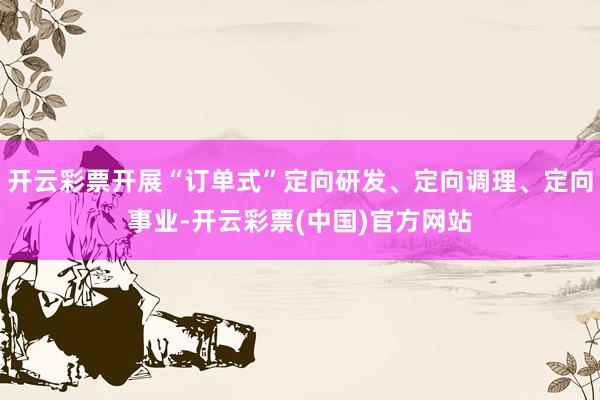 开云彩票开展“订单式”定向研发、定向调理、定向事业-开云彩票(中国)官方网站