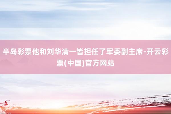 半岛彩票他和刘华清一皆担任了军委副主席-开云彩票(中国)官方网站
