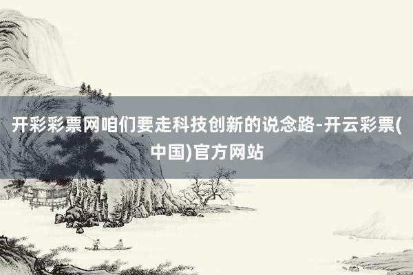 开彩彩票网咱们要走科技创新的说念路-开云彩票(中国)官方网站