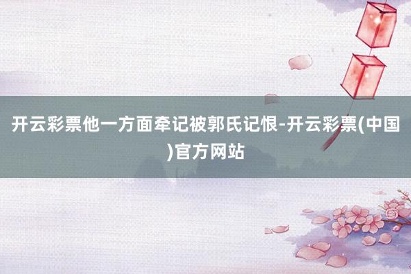 开云彩票他一方面牵记被郭氏记恨-开云彩票(中国)官方网站