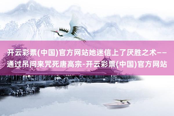 开云彩票(中国)官方网站她迷信上了厌胜之术——通过吊问来咒死唐高宗-开云彩票(中国)官方网站