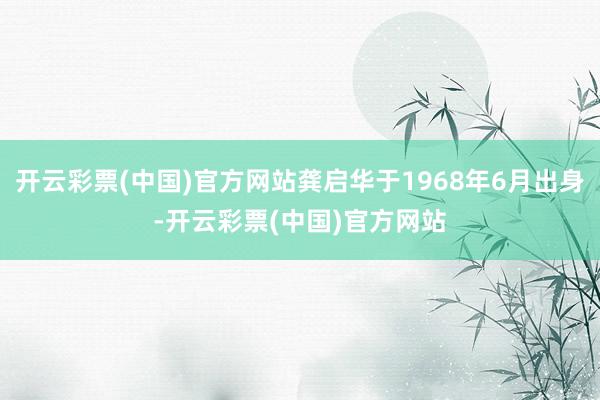 开云彩票(中国)官方网站龚启华于1968年6月出身-开云彩票(中国)官方网站