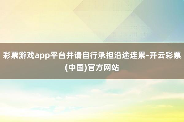 彩票游戏app平台并请自行承担沿途连累-开云彩票(中国)官方网站