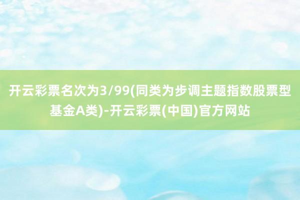 开云彩票名次为3/99(同类为步调主题指数股票型基金A类)-开云彩票(中国)官方网站