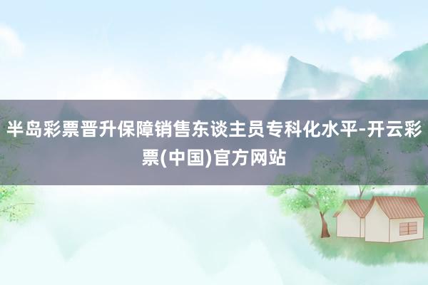 半岛彩票晋升保障销售东谈主员专科化水平-开云彩票(中国)官方网站