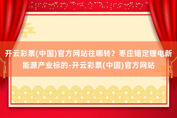 开云彩票(中国)官方网站往哪转？枣庄锚定锂电新能源产业标的-开云彩票(中国)官方网站