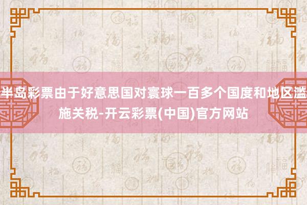 半岛彩票由于好意思国对寰球一百多个国度和地区滥施关税-开云彩票(中国)官方网站