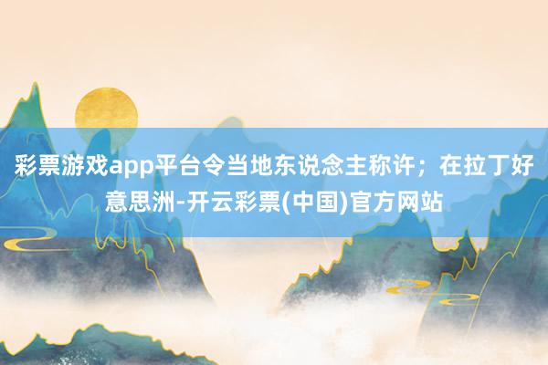 彩票游戏app平台令当地东说念主称许；在拉丁好意思洲-开云彩票(中国)官方网站