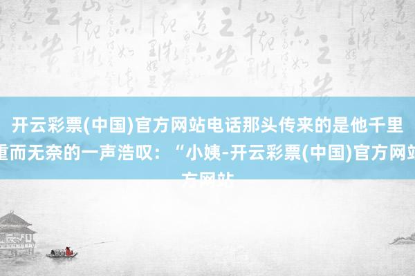 开云彩票(中国)官方网站电话那头传来的是他千里重而无奈的一声浩叹：“小姨-开云彩票(中国)官方网站