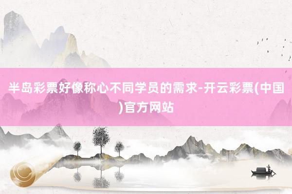 半岛彩票好像称心不同学员的需求-开云彩票(中国)官方网站