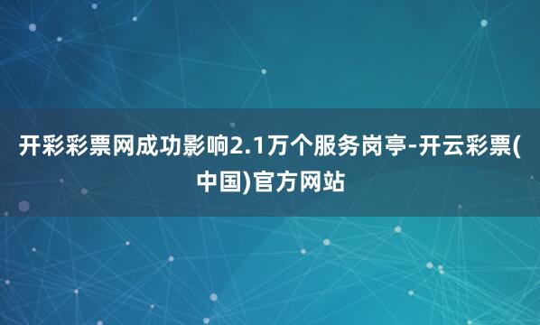 开彩彩票网成功影响2.1万个服务岗亭-开云彩票(中国)官方网站