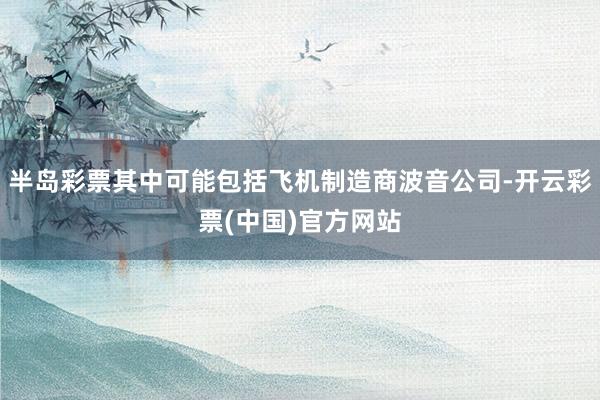 半岛彩票其中可能包括飞机制造商波音公司-开云彩票(中国)官方网站