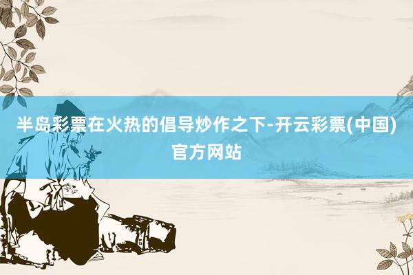 半岛彩票在火热的倡导炒作之下-开云彩票(中国)官方网站