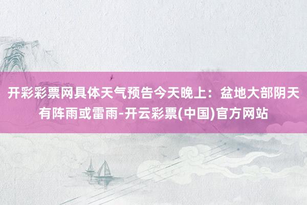 开彩彩票网具体天气预告今天晚上：盆地大部阴天有阵雨或雷雨-开云彩票(中国)官方网站