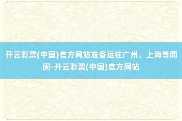 开云彩票(中国)官方网站准备运往广州、上海等阛阓-开云彩票(中国)官方网站