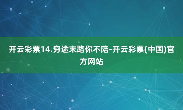 开云彩票14.穷途末路你不陪-开云彩票(中国)官方网站