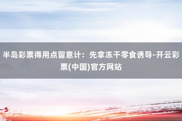 半岛彩票得用点留意计：先拿冻干零食诱导-开云彩票(中国)官方网站