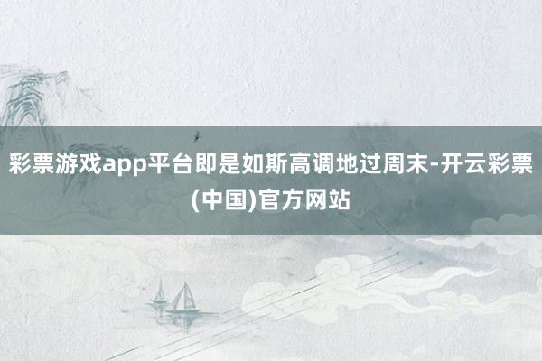彩票游戏app平台即是如斯高调地过周末-开云彩票(中国)官方网站