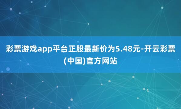 彩票游戏app平台正股最新价为5.48元-开云彩票(中国)官方网站