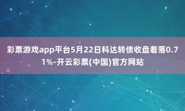 彩票游戏app平台5月22日科达转债收盘着落0.71%-开云彩票(中国)官方网站