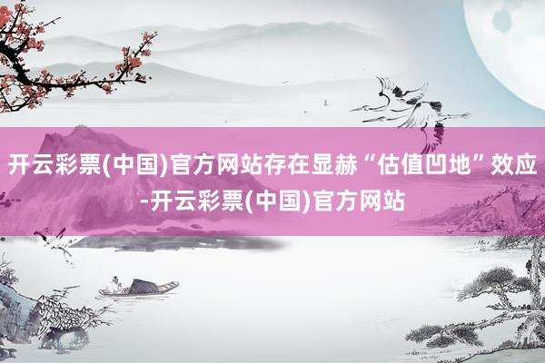 开云彩票(中国)官方网站存在显赫“估值凹地”效应-开云彩票(中国)官方网站