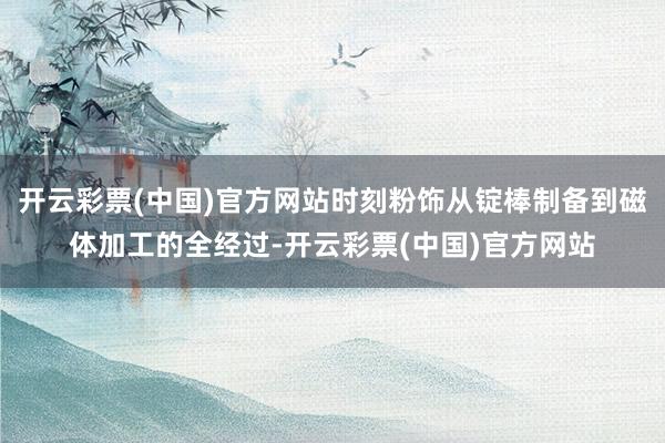 开云彩票(中国)官方网站时刻粉饰从锭棒制备到磁体加工的全经过-开云彩票(中国)官方网站