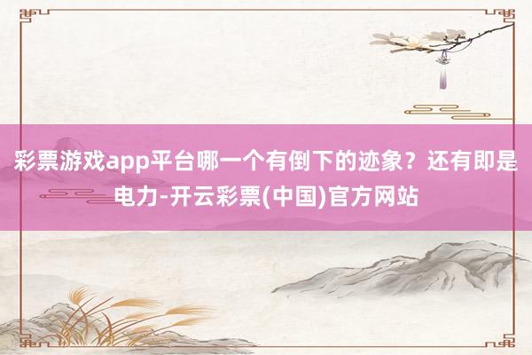 彩票游戏app平台哪一个有倒下的迹象？还有即是电力-开云彩票(中国)官方网站