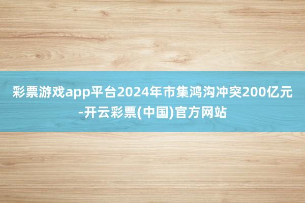 彩票游戏app平台2024年市集鸿沟冲突200亿元-开云彩票(中国)官方网站