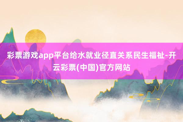 彩票游戏app平台　　给水就业径直关系民生福祉-开云彩票(中国)官方网站