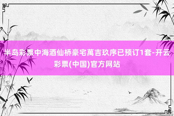 半岛彩票中海酒仙桥豪宅萬吉玖序已预订1套-开云彩票(中国)官方网站