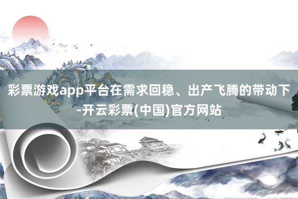 彩票游戏app平台在需求回稳、出产飞腾的带动下-开云彩票(中国)官方网站