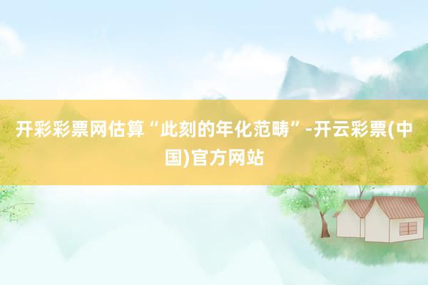 开彩彩票网估算“此刻的年化范畴”-开云彩票(中国)官方网站