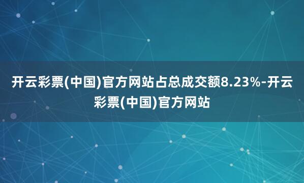 开云彩票(中国)官方网站占总成交额8.23%-开云彩票(中国)官方网站