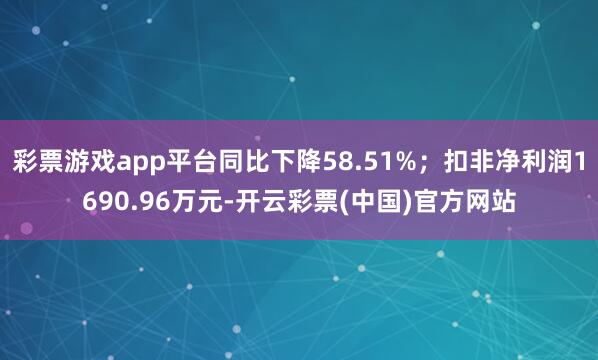 彩票游戏app平台同比下降58.51%；扣非净利润1690.96万元-开云彩票(中国)官方网站
