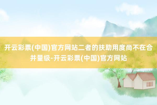 开云彩票(中国)官方网站二者的扶助用度尚不在合并量级-开云彩票(中国)官方网站