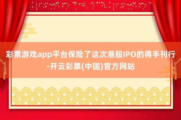 彩票游戏app平台保险了这次港股IPO的得手刊行-开云彩票(中国)官方网站