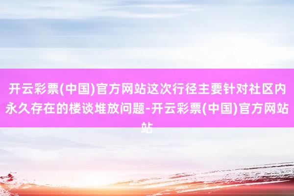 开云彩票(中国)官方网站这次行径主要针对社区内永久存在的楼谈堆放问题-开云彩票(中国)官方网站