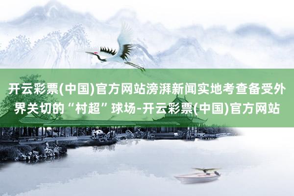 开云彩票(中国)官方网站滂湃新闻实地考查备受外界关切的“村超”球场-开云彩票(中国)官方网站