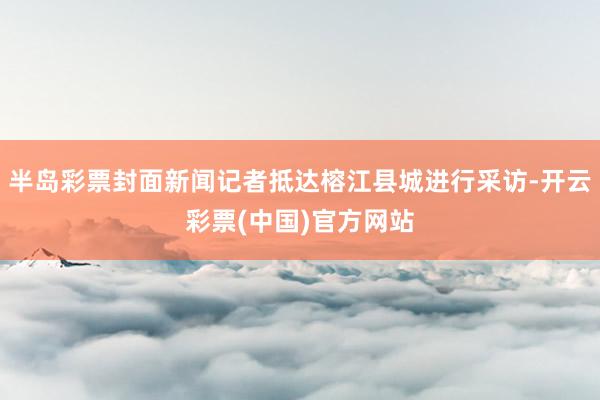 半岛彩票封面新闻记者抵达榕江县城进行采访-开云彩票(中国)官方网站
