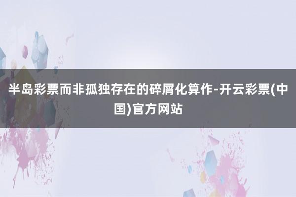 半岛彩票而非孤独存在的碎屑化算作-开云彩票(中国)官方网站