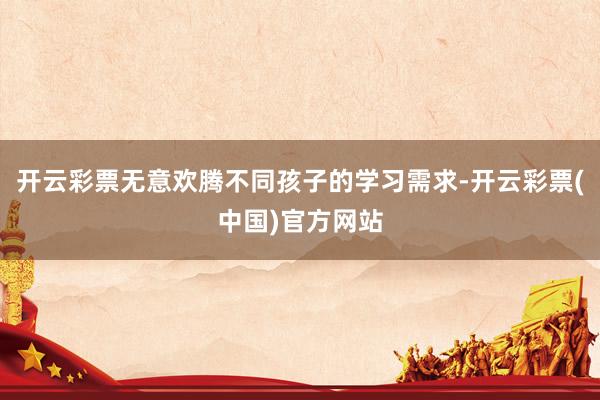 开云彩票无意欢腾不同孩子的学习需求-开云彩票(中国)官方网站