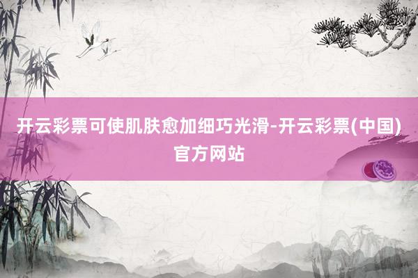 开云彩票可使肌肤愈加细巧光滑-开云彩票(中国)官方网站