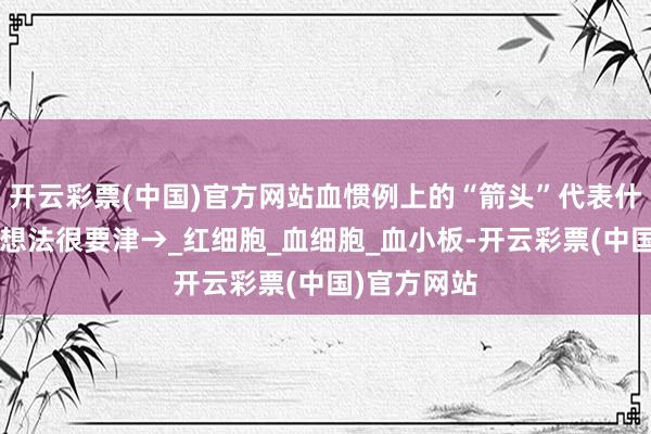 开云彩票(中国)官方网站血惯例上的“箭头”代表什么？这4个想法很要津→_红细胞_血细胞_血小板-开云彩票(中国)官方网站
