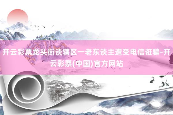 开云彩票龙头街谈辖区一老东谈主遭受电信诳骗-开云彩票(中国)官方网站