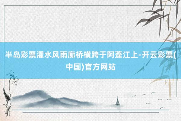 半岛彩票濯水风雨廊桥横跨于阿蓬江上-开云彩票(中国)官方网站