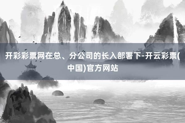 开彩彩票网在总、分公司的长入部署下-开云彩票(中国)官方网站