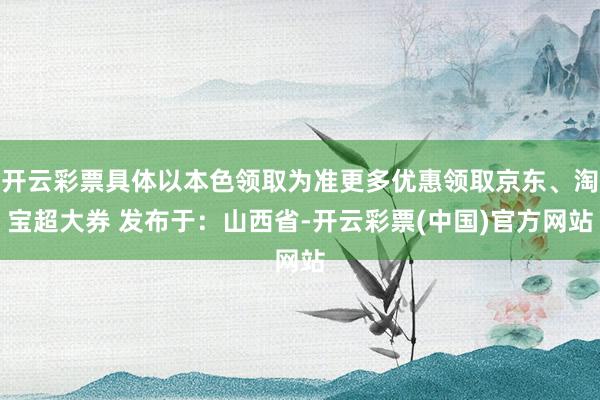 开云彩票具体以本色领取为准更多优惠领取京东、淘宝超大券 发布于：山西省-开云彩票(中国)官方网站